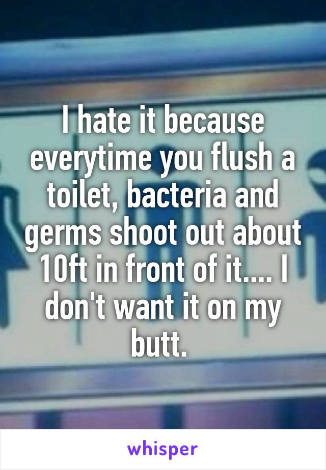 I hate it because everytime you flush a toilet, bacteria and germs shoot out about 10ft in front of it.... I don't want it on my butt. 