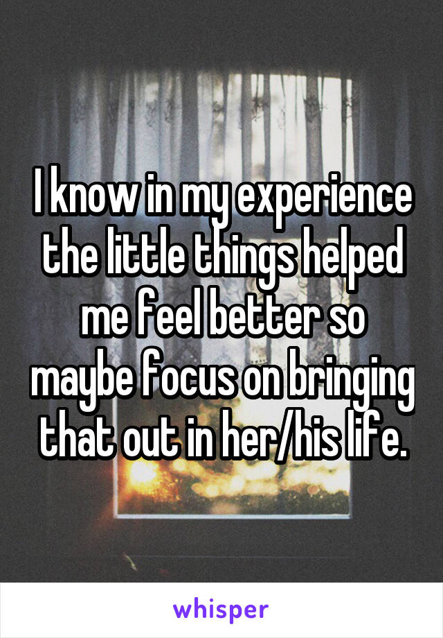 I know in my experience the little things helped me feel better so maybe focus on bringing that out in her/his life.