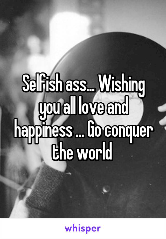 Selfish ass... Wishing you all love and happiness ... Go conquer the world 
