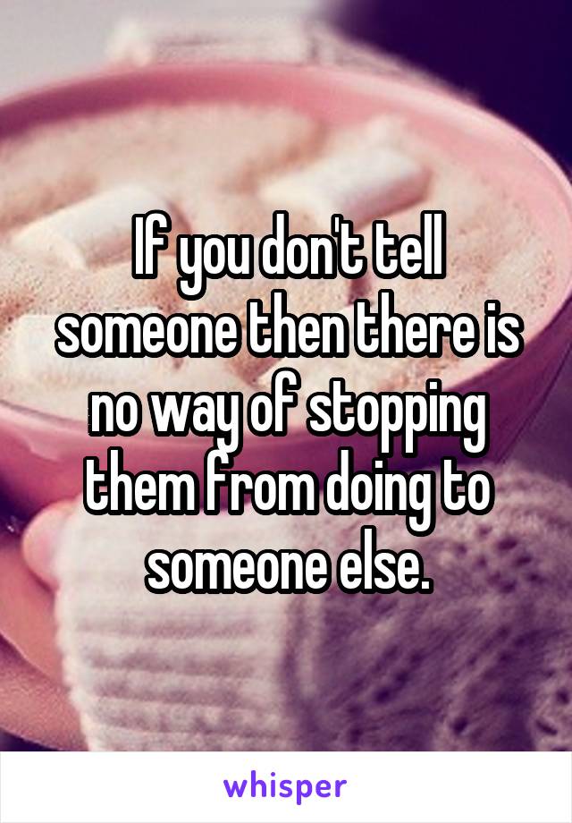 If you don't tell someone then there is no way of stopping them from doing to someone else.