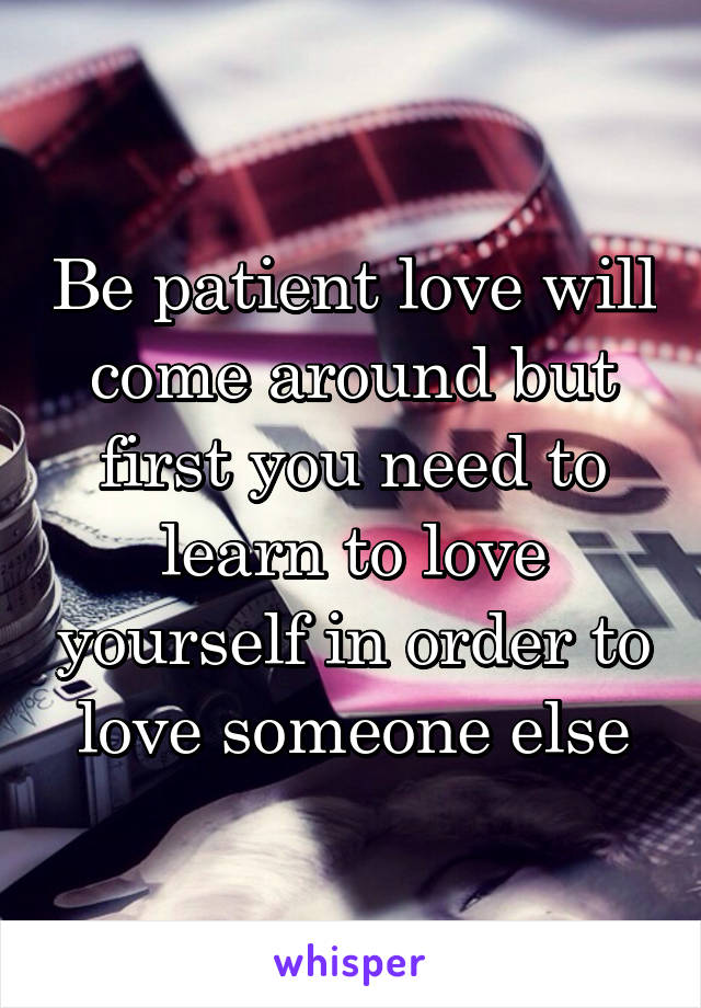 Be patient love will come around but first you need to learn to love yourself in order to love someone else