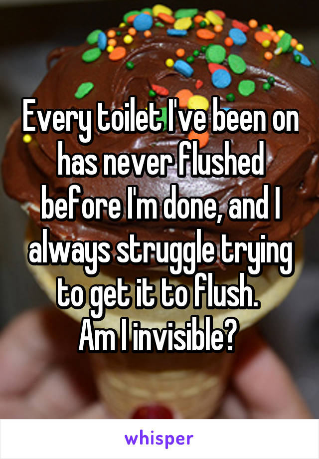 Every toilet I've been on has never flushed before I'm done, and I always struggle trying to get it to flush. 
Am I invisible? 