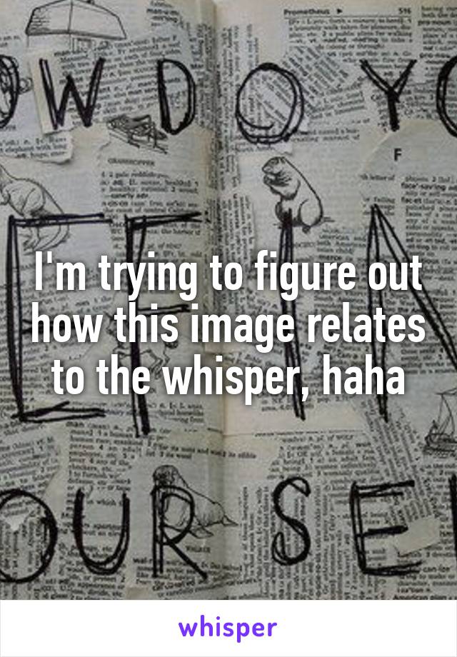 I'm trying to figure out how this image relates to the whisper, haha