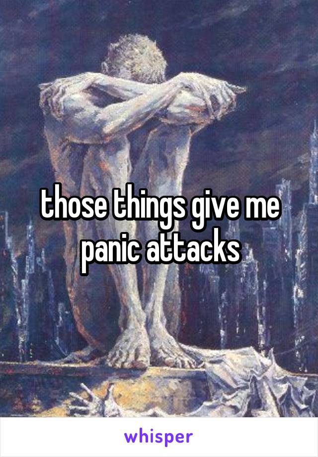 those things give me panic attacks