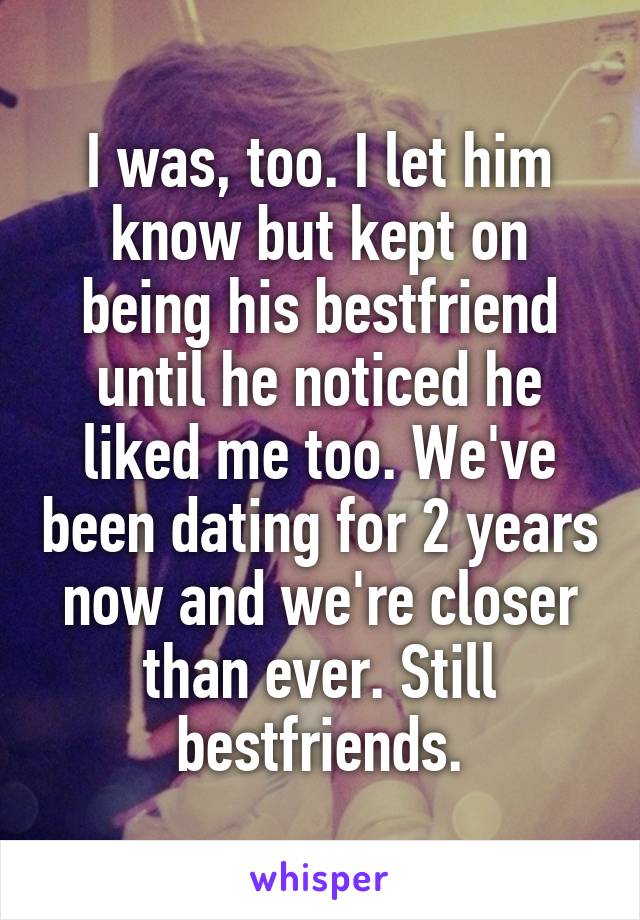 I was, too. I let him know but kept on being his bestfriend until he noticed he liked me too. We've been dating for 2 years now and we're closer than ever. Still bestfriends.