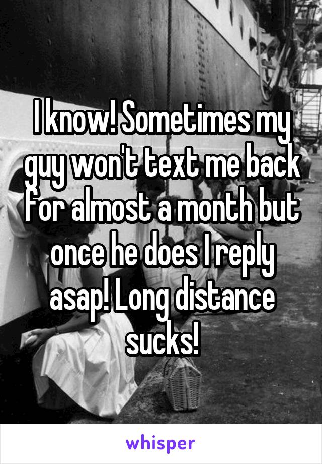 I know! Sometimes my guy won't text me back for almost a month but once he does I reply asap! Long distance sucks!