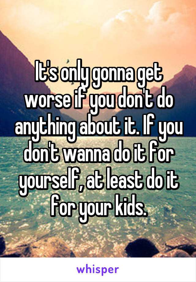 It's only gonna get worse if you don't do anything about it. If you don't wanna do it for yourself, at least do it for your kids.