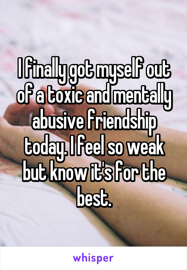 I finally got myself out of a toxic and mentally abusive friendship today. I feel so weak but know it's for the best.