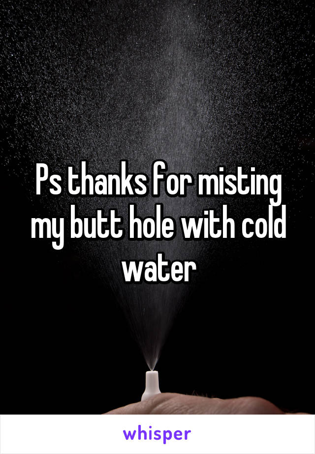 Ps thanks for misting my butt hole with cold water