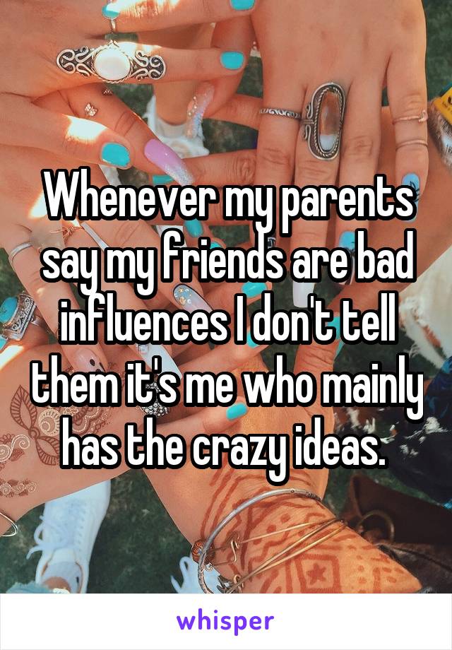 Whenever my parents say my friends are bad influences I don't tell them it's me who mainly has the crazy ideas. 