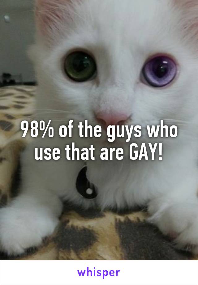 98% of the guys who use that are GAY!