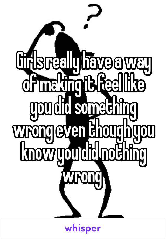 Girls really have a way of making it feel like you did something wrong even though you know you did nothing wrong 