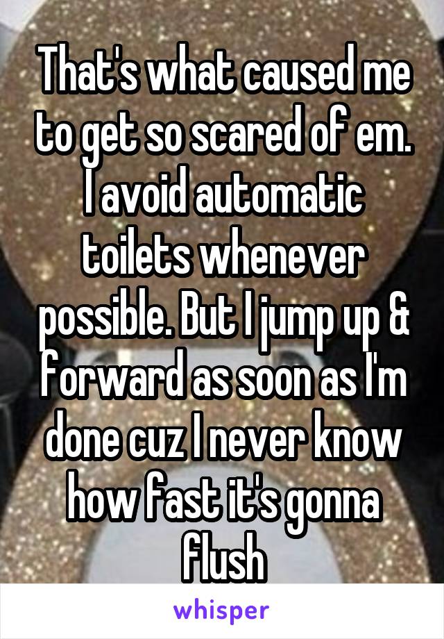 That's what caused me to get so scared of em. I avoid automatic toilets whenever possible. But I jump up & forward as soon as I'm done cuz I never know how fast it's gonna flush