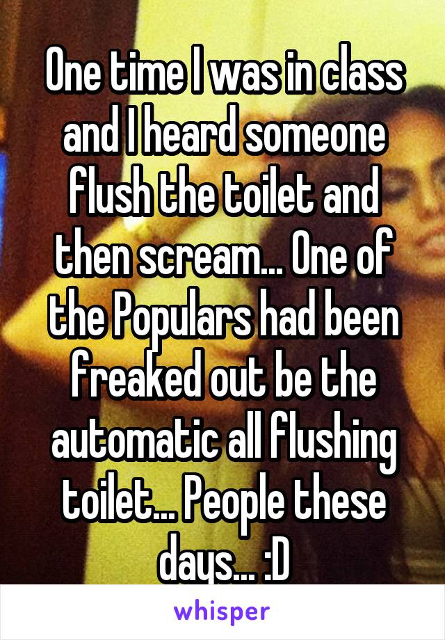 One time I was in class and I heard someone flush the toilet and then scream... One of the Populars had been freaked out be the automatic all flushing toilet... People these days... :D