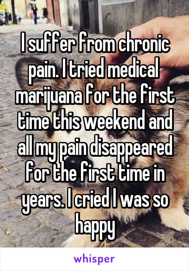 I suffer from chronic pain. I tried medical  marijuana for the first time this weekend and all my pain disappeared for the first time in years. I cried I was so happy