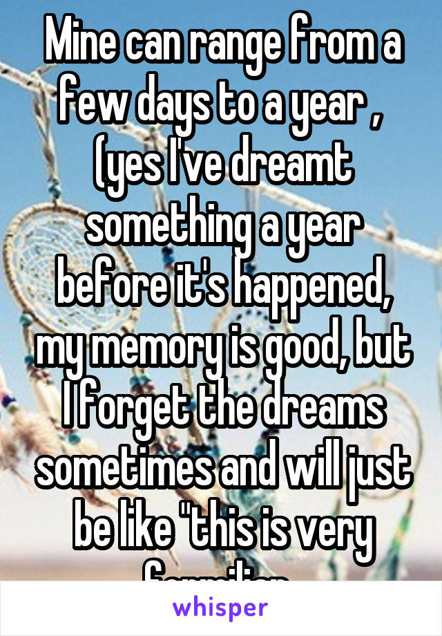 Mine can range from a few days to a year ,  (yes I've dreamt something a year before it's happened, my memory is good, but I forget the dreams sometimes and will just be like "this is very formiliar..