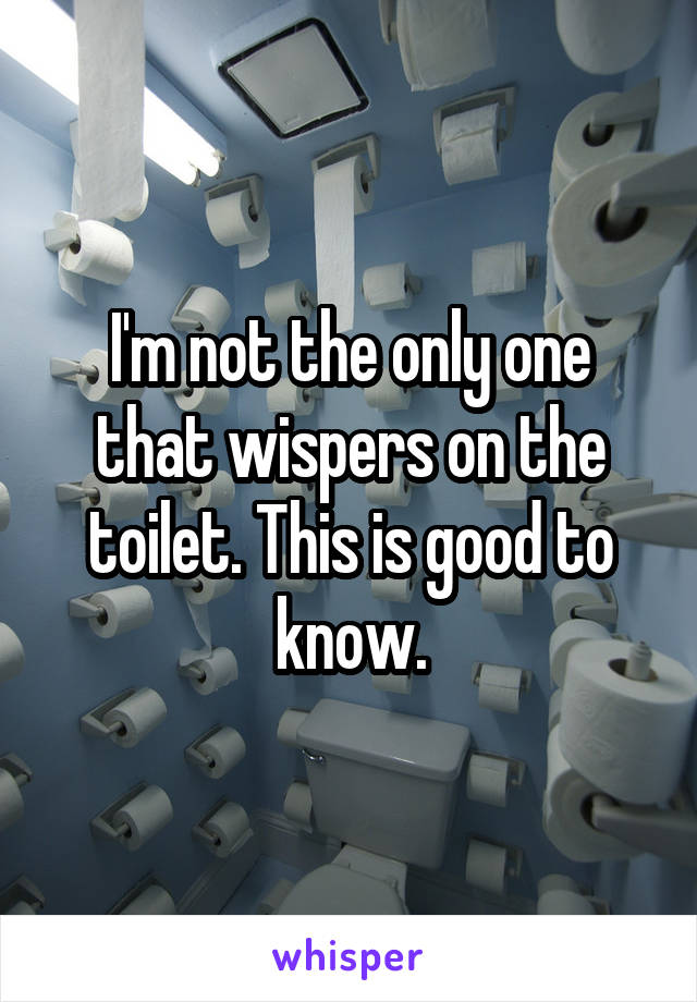 I'm not the only one that wispers on the toilet. This is good to know.