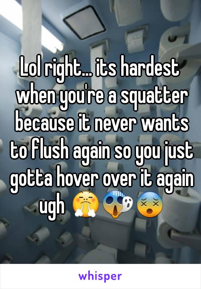 Lol right... its hardest when you're a squatter because it never wants to flush again so you just gotta hover over it again ugh 😤😱😵