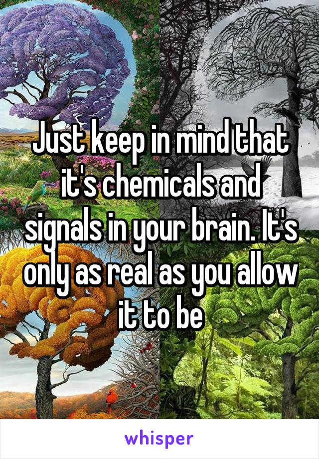 Just keep in mind that it's chemicals and signals in your brain. It's only as real as you allow it to be