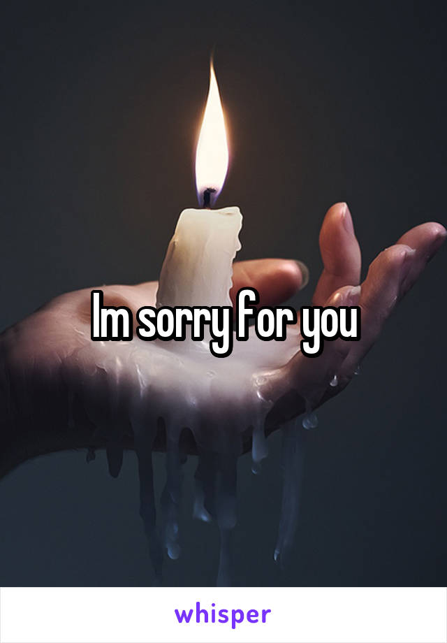 Im sorry for you