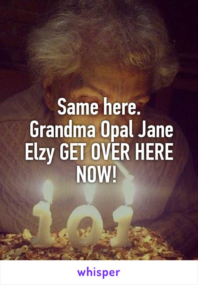 Same here.
 Grandma Opal Jane Elzy GET OVER HERE NOW! 
