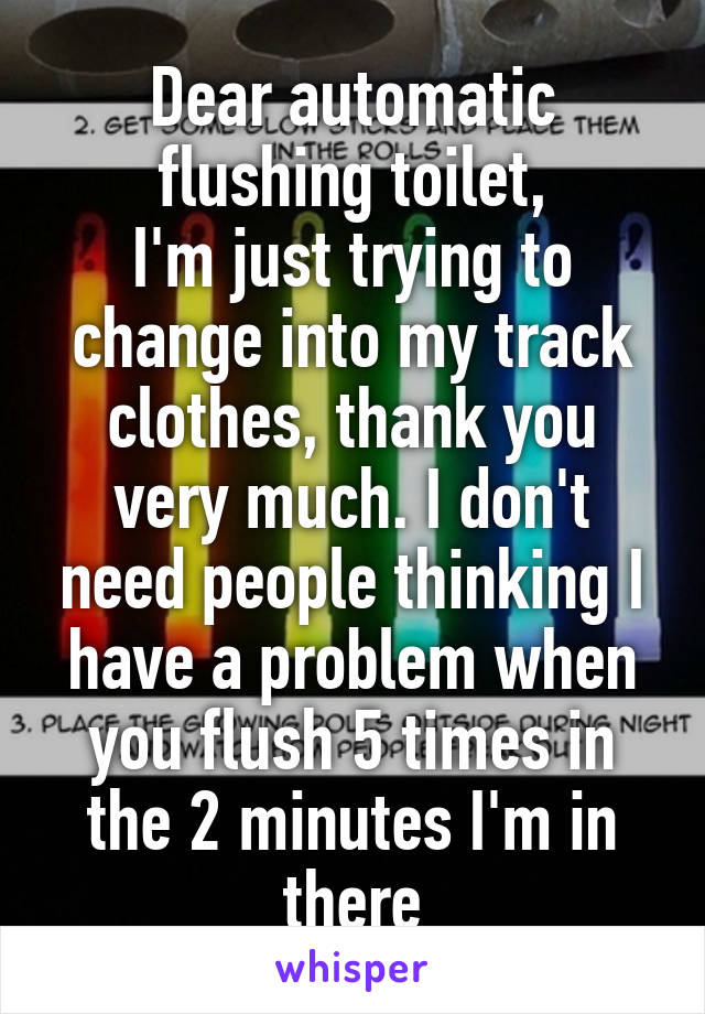 Dear automatic flushing toilet,
I'm just trying to change into my track clothes, thank you very much. I don't need people thinking I have a problem when you flush 5 times in the 2 minutes I'm in there