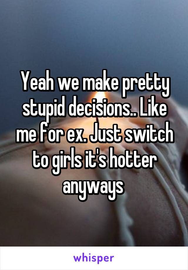 Yeah we make pretty stupid decisions.. Like me for ex. Just switch to girls it's hotter anyways 