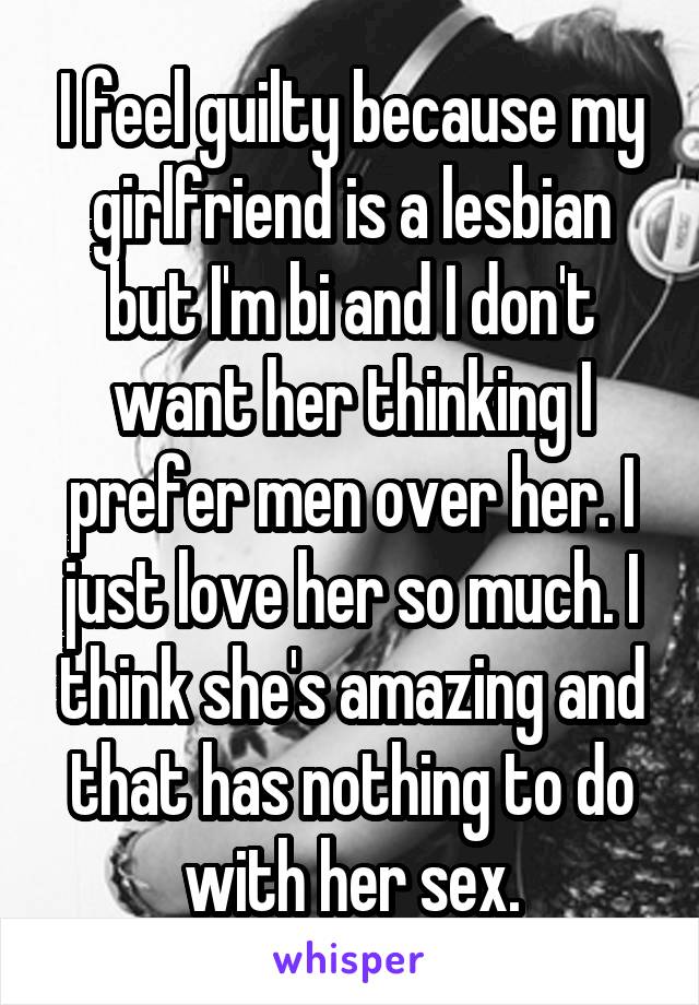 I feel guilty because my girlfriend is a lesbian but I'm bi and I don't want her thinking I prefer men over her. I just love her so much. I think she's amazing and that has nothing to do with her sex.