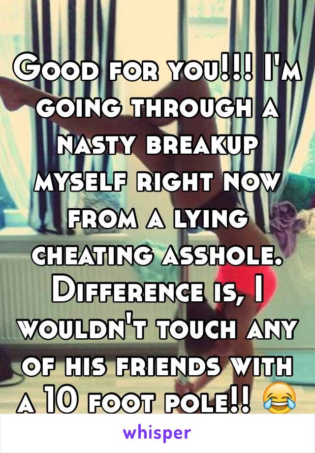 Good for you!!! I'm going through a nasty breakup myself right now from a lying cheating asshole. Difference is, I wouldn't touch any of his friends with a 10 foot pole!! 😂