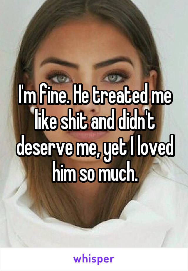 I'm fine. He treated me like shit and didn't deserve me, yet I loved him so much.