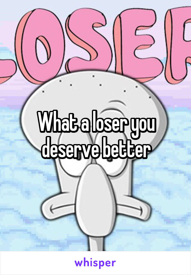 What a loser you deserve better