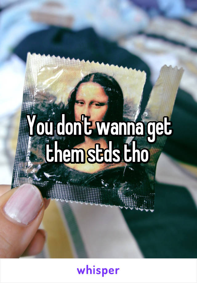 You don't wanna get them stds tho 