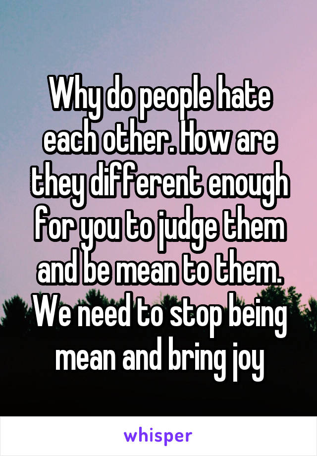 Why do people hate each other. How are they different enough for you to judge them and be mean to them. We need to stop being mean and bring joy