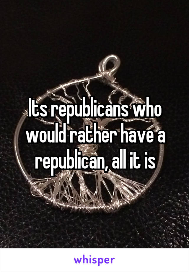 Its republicans who would rather have a republican, all it is