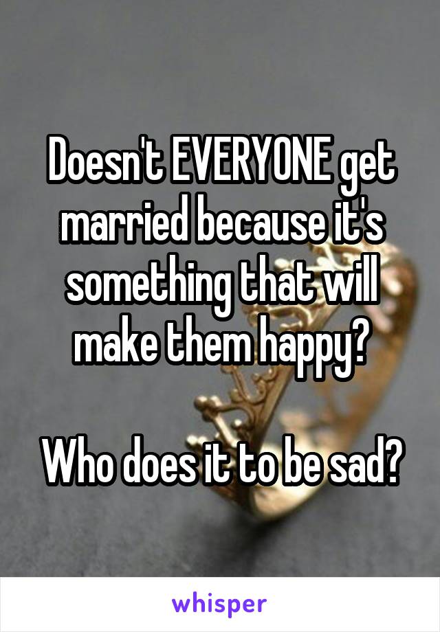 Doesn't EVERYONE get married because it's something that will make them happy?

Who does it to be sad?