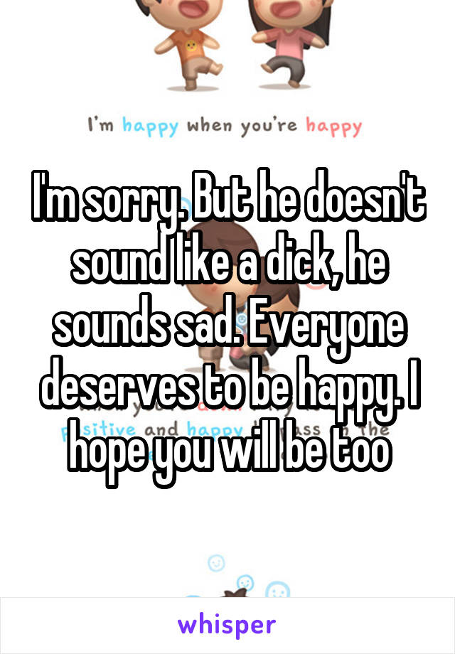 I'm sorry. But he doesn't sound like a dick, he sounds sad. Everyone deserves to be happy. I hope you will be too