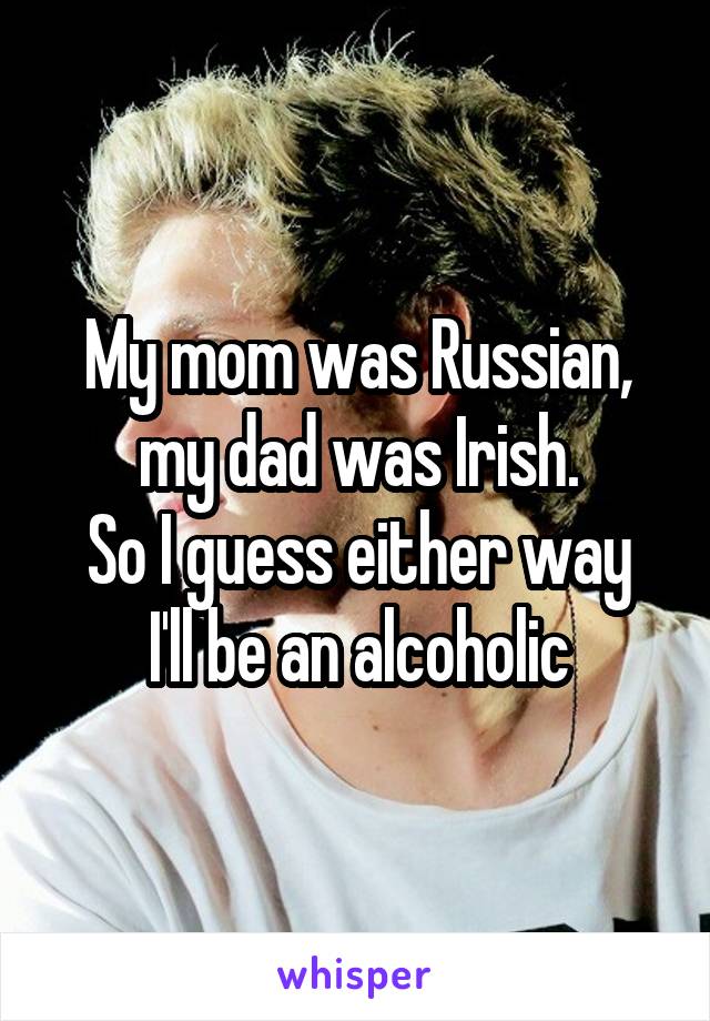 My mom was Russian, my dad was Irish.
So I guess either way I'll be an alcoholic
