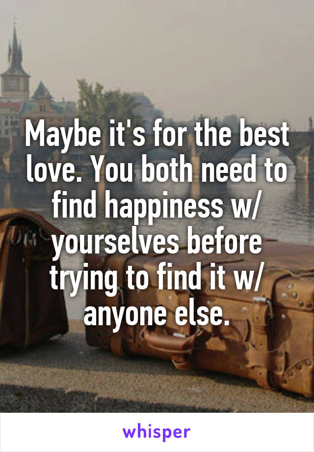 Maybe it's for the best love. You both need to find happiness w/ yourselves before trying to find it w/ anyone else.