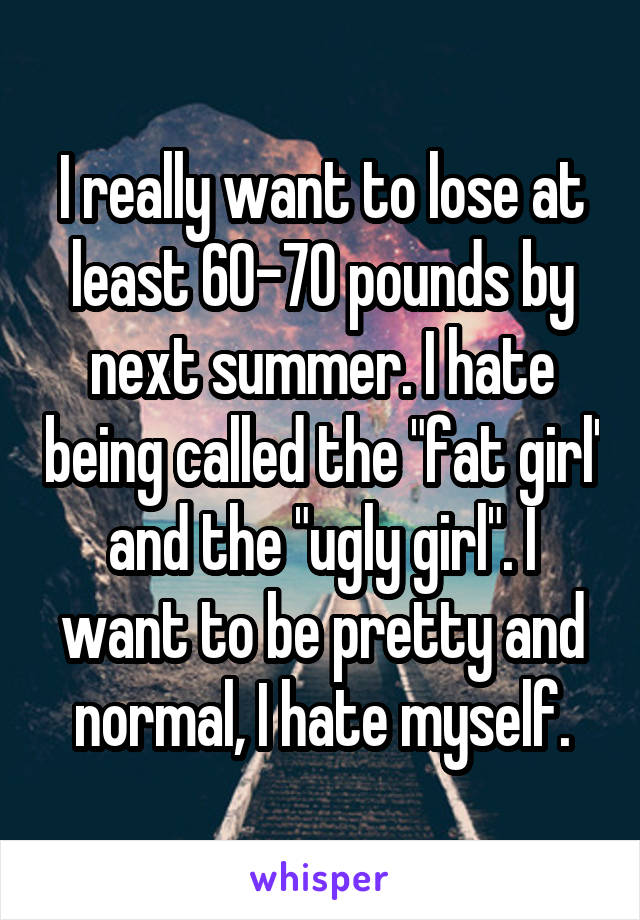 I really want to lose at least 60-70 pounds by next summer. I hate being called the "fat girl' and the "ugly girl". I want to be pretty and normal, I hate myself.