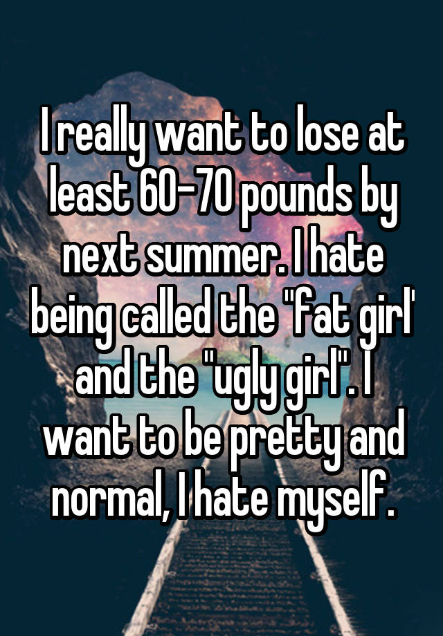 I really want to lose at least 60-70 pounds by next summer. I hate being called the "fat girl' and the "ugly girl". I want to be pretty and normal, I hate myself.