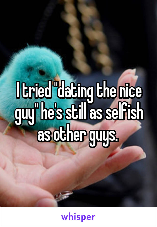 I tried "dating the nice guy" he's still as selfish as other guys. 