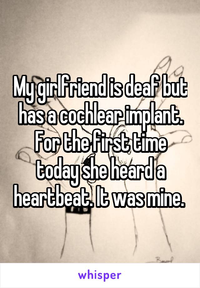 My girlfriend is deaf but has a cochlear implant. For the first time today she heard a heartbeat. It was mine. 