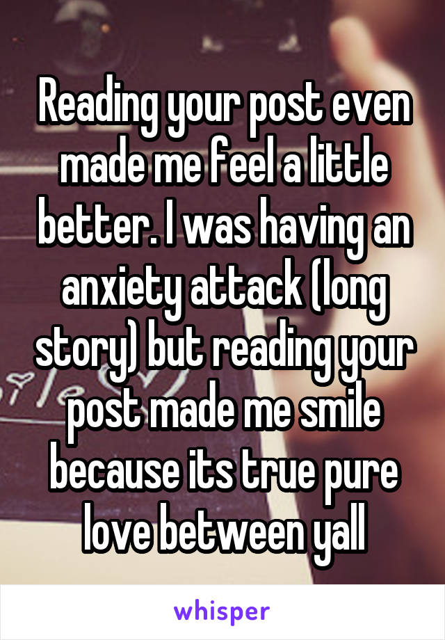 Reading your post even made me feel a little better. I was having an anxiety attack (long story) but reading your post made me smile because its true pure love between yall