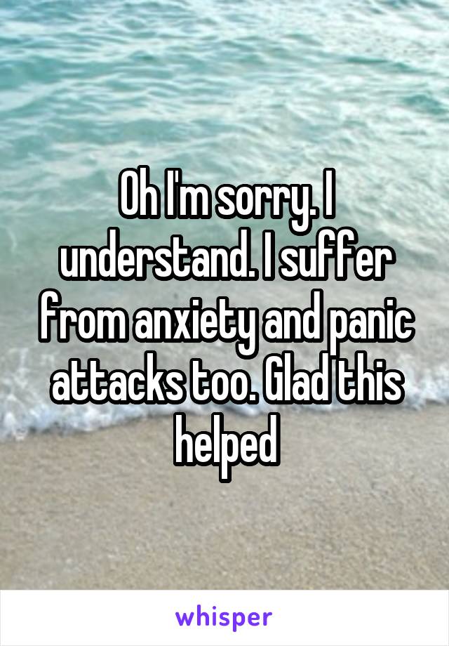 Oh I'm sorry. I understand. I suffer from anxiety and panic attacks too. Glad this helped