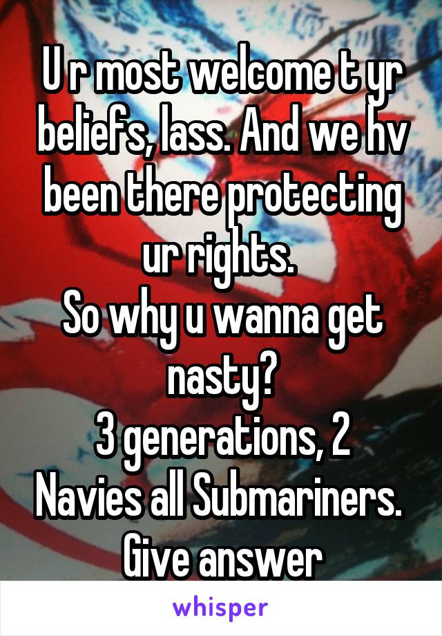 U r most welcome t yr beliefs, lass. And we hv been there protecting ur rights. 
So why u wanna get nasty?
3 generations, 2 Navies all Submariners. 
Give answer