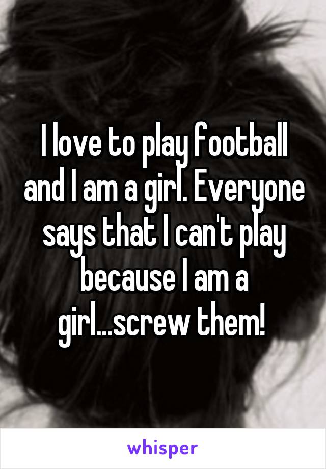 I love to play football and I am a girl. Everyone says that I can't play because I am a girl...screw them! 
