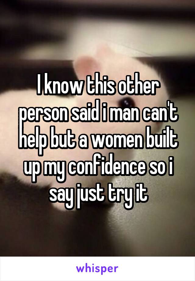 I know this other person said i man can't help but a women built up my confidence so i say just try it