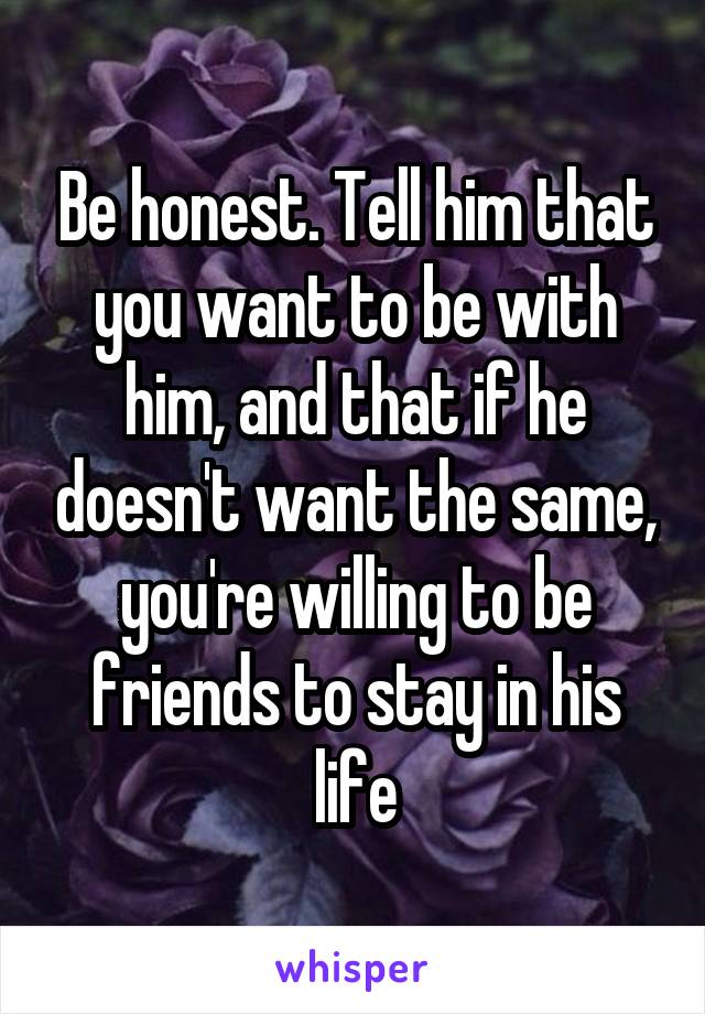 Be honest. Tell him that you want to be with him, and that if he doesn't want the same, you're willing to be friends to stay in his life