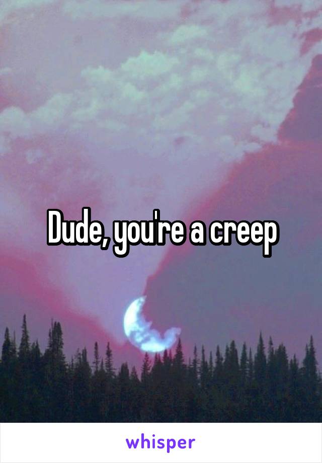 Dude, you're a creep