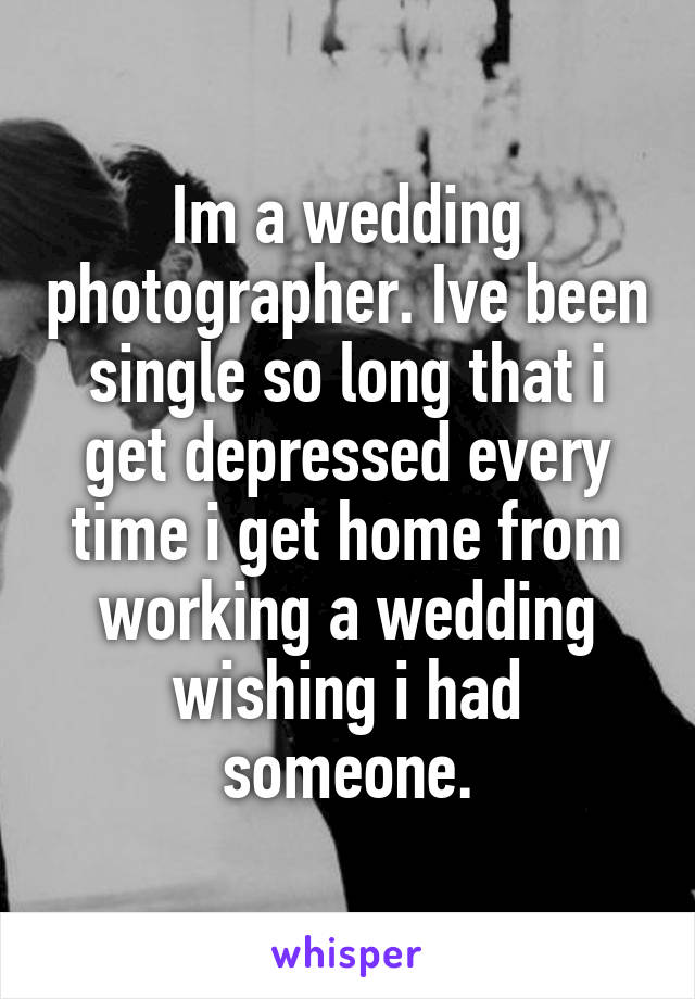 Im a wedding photographer. Ive been single so long that i get depressed every time i get home from working a wedding wishing i had someone.